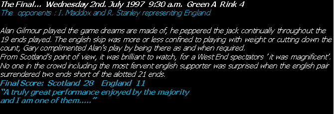 Text Box: The Final…  Wednesday 2nd. July 1997  9:30 a.m.  Green A  Rink 4The  opponents : I. Maddox and R. Stanley representing EnglandAlan Gilmour played the game dreams are made of, he peppered the jack continually throughout the 19 ends played. The english skip was more or less confined to playing with weight or cutting down the count, Gary complimented Alan’s play by being there as and when required.From Scotland’s point of view, it was brilliant to watch, for a West End spectators ’ it was magnificent’.No one in the crowd including the most fervent english supporter was surprised when the english pair surrendered two ends short of the alotted 21 ends.Final Score:  Scotland  28    England  11“A truly great performance enjoyed by the majority                                          and I am one of them…..”