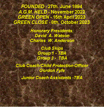 Text Box: FOUNDED - 27th. June 1894A.G.M. HELD - November 2019GREEN OPEN - 11th April 2020GREEN CLOSE - 6th. October 2020Honorary Presidents:David  A. WatsonCharles  W. AndersonClub SkipsGroup 1 - M. Gribbons   A. Wallace   J. Thomson   Group 2 -  S. Stewart   G. Fyfe  B. Anderson  Club Coach/Child Protection Officer Gordon FyfeJunior Coach AssistantsBetty Bisset, Betty Shields, Fred Gulvin